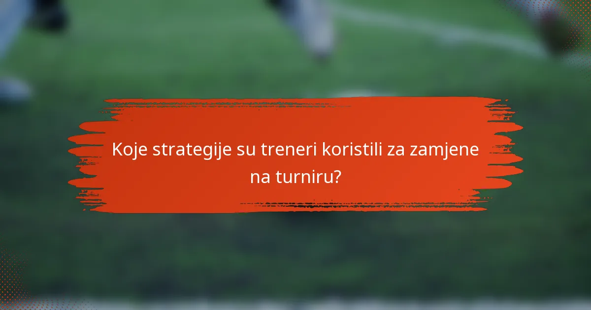 Koje strategije su treneri koristili za zamjene na turniru?